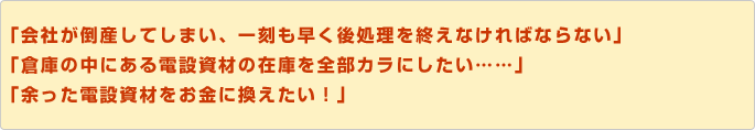 「会社が倒産してしまい、一刻も早く後処理を終えなければならない」「倉庫の中にある電設資材の在庫を全部カラにしたい……」「余った電設資材をお金に換えたい！」